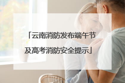 云南消防发布端午节及高考消防安全提示