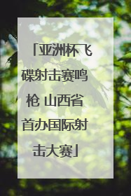 亚洲杯飞碟射击赛鸣枪 山西省首办国际射击大赛