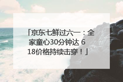 京东七鲜过六一：全家童心30分钟达 618价格持续击穿！