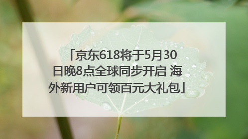 京东618将于5月30日晚8点全球同步开启 海外新用户可领百元大礼包