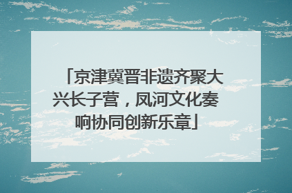 京津冀晋非遗齐聚大兴长子营，凤河文化奏响协同创新乐章