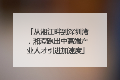 从湘江畔到深圳湾，湘潭跑出中高端产业人才引进加速度
