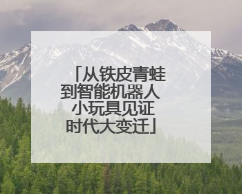 从铁皮青蛙到智能机器人 小玩具见证时代大变迁