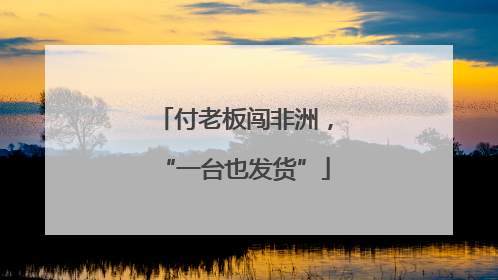 付老板闯非洲，“一台也发货”