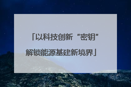 以科技创新“密钥”解锁能源基建新境界