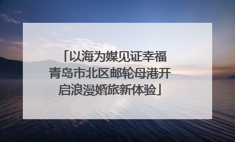 以海为媒见证幸福 青岛市北区邮轮母港开启浪漫婚旅新体验
