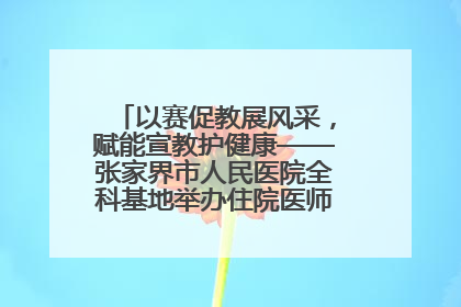 以赛促教展风采，赋能宣教护健康——张家界市人民医院全科基地举办住院医师健康宣教比赛