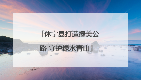 休宁县打造绿美公路 守护绿水青山