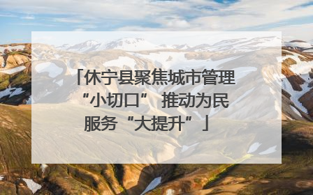 休宁县聚焦城市管理“小切口” 推动为民服务“大提升”