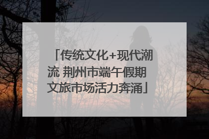 传统文化+现代潮流 荆州市端午假期文旅市场活力奔涌