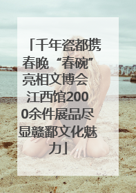 千年瓷都携春晚“春碗”亮相文博会 江西馆2000余件展品尽显赣鄱文化魅力