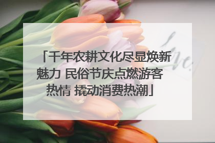 千年农耕文化尽显焕新魅力 民俗节庆点燃游客热情 撬动消费热潮