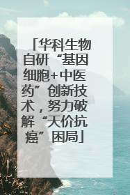 华科生物自研“基因细胞+中医药”创新技术，努力破解“天价抗癌”困局