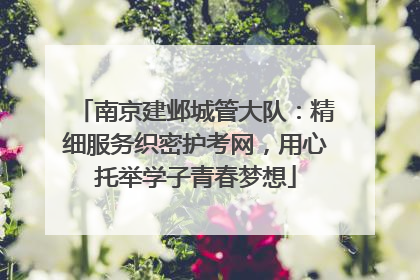 南京建邺城管大队：精细服务织密护考网，用心托举学子青春梦想