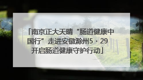 南京正大天晴“肠道健康中国行”走进安徽滁州5・29开启肠道健康守护行动