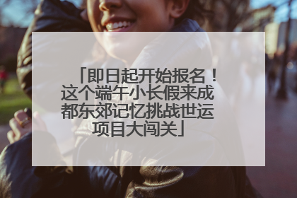 即日起开始报名！这个端午小长假来成都东郊记忆挑战世运项目大闯关