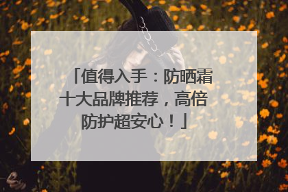 值得入手：防晒霜十大品牌推荐，高倍防护超安心！