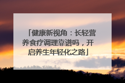 健康新视角：长轻营养食疗调理靠谱吗，开启养生年轻化之路