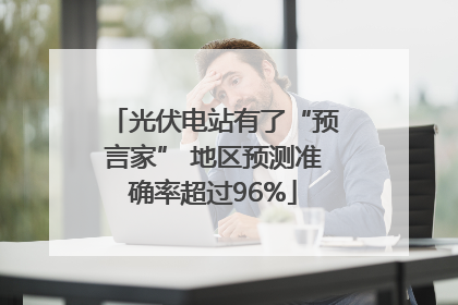 光伏电站有了“预言家” 地区预测准确率超过96%