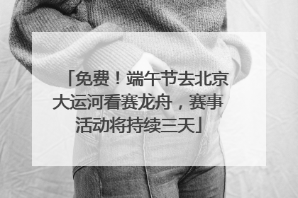 免费！端午节去北京大运河看赛龙舟，赛事活动将持续三天