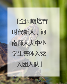 全周期培育时代新人，河南师大大中小学生集体入党入团入队