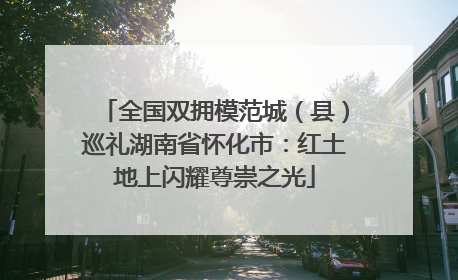 全国双拥模范城（县）巡礼湖南省怀化市：红土地上闪耀尊崇之光