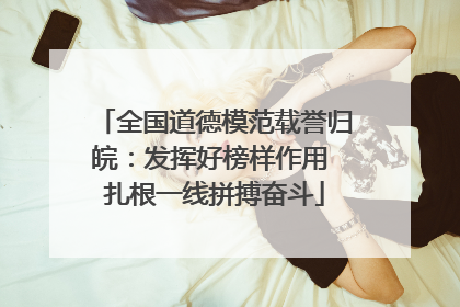 全国道德模范载誉归皖：发挥好榜样作用 扎根一线拼搏奋斗