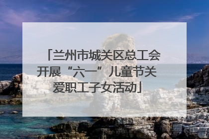 兰州市城关区总工会开展“六一”儿童节关爱职工子女活动