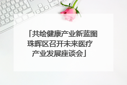 共绘健康产业新蓝图 珠晖区召开未来医疗产业发展座谈会