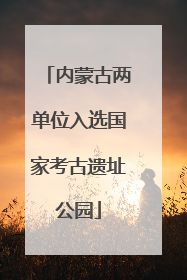 内蒙古两单位入选国家考古遗址公园