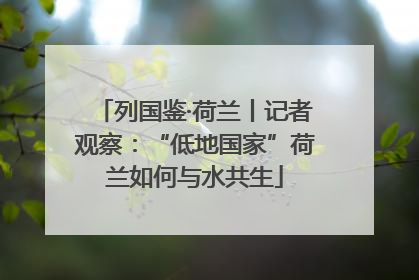 列国鉴·荷兰丨记者观察：“低地国家”荷兰如何与水共生