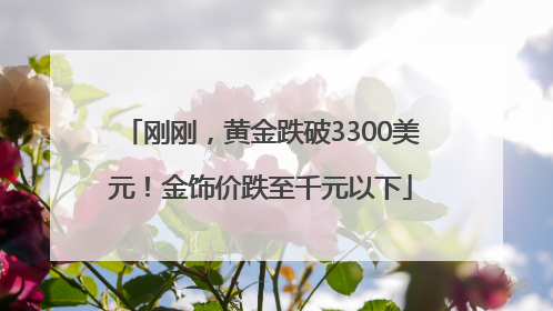 刚刚，黄金跌破3300美元！金饰价跌至千元以下