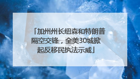 加州州长纽森和特朗普隔空交锋，全美30城掀起反移民执法示威