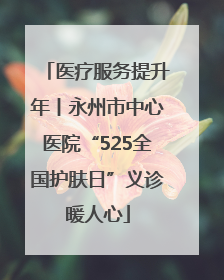 医疗服务提升年丨永州市中心医院“525全国护肤日”义诊暖人心