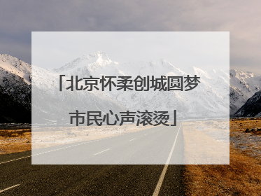 北京怀柔创城圆梦 市民心声滚烫