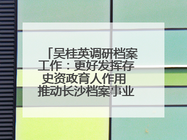 吴桂英调研档案工作：更好发挥存史资政育人作用 推动长沙档案事业高质量发展