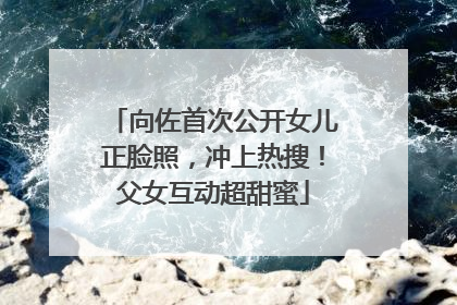 向佐首次公开女儿正脸照，冲上热搜！父女互动超甜蜜