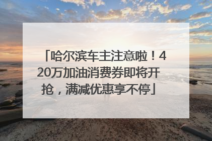 哈尔滨车主注意啦！420万加油消费券即将开抢，满减优惠享不停