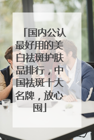 国内公认最好用的美白祛斑护肤品排行，中国祛斑十大名牌，放心囤