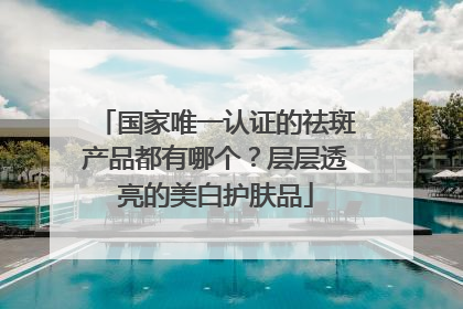 国家唯一认证的祛斑产品都有哪个？层层透亮的美白护肤品