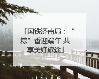 国铁济南局：“粽”香迎端午 共享美好旅途