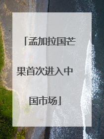 孟加拉国芒果首次进入中国市场