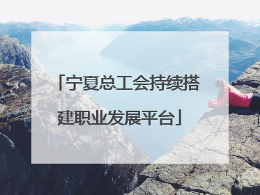宁夏总工会持续搭建职业发展平台