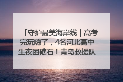 守护最美海岸线｜高考完玩嗨了，4名河北高中生夜困礁石！青岛救援队火速出动救上岸