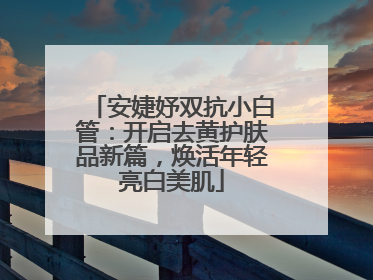 安婕妤双抗小白管：开启去黄护肤品新篇，焕活年轻亮白美肌