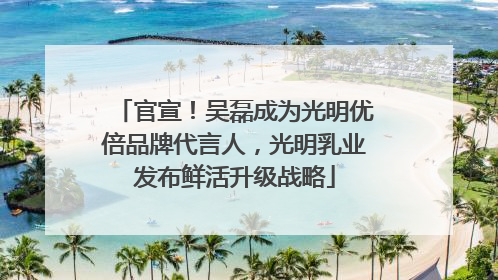 官宣！吴磊成为光明优倍品牌代言人，光明乳业发布鲜活升级战略