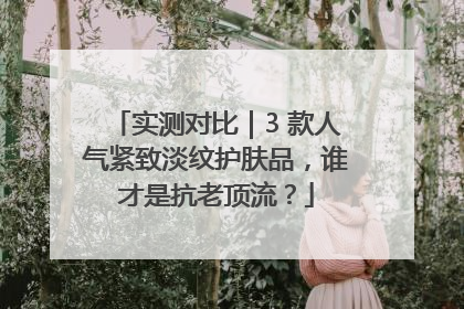 实测对比｜3 款人气紧致淡纹护肤品，谁才是抗老顶流？