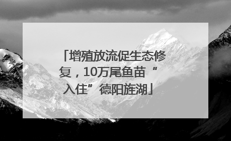 增殖放流促生态修复，10万尾鱼苗“入住”德阳旌湖