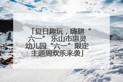 夏日趣玩，嗨翻“六一” 乐山市惠灵幼儿园“六一”限定主题周欢乐来袭