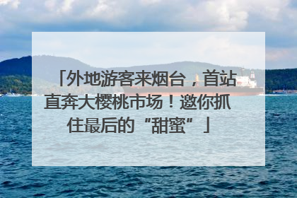 外地游客来烟台，首站直奔大樱桃市场！邀你抓住最后的“甜蜜”